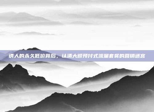 诱人的永久低价背后，认清大额预付式流量套餐的营销迷宫