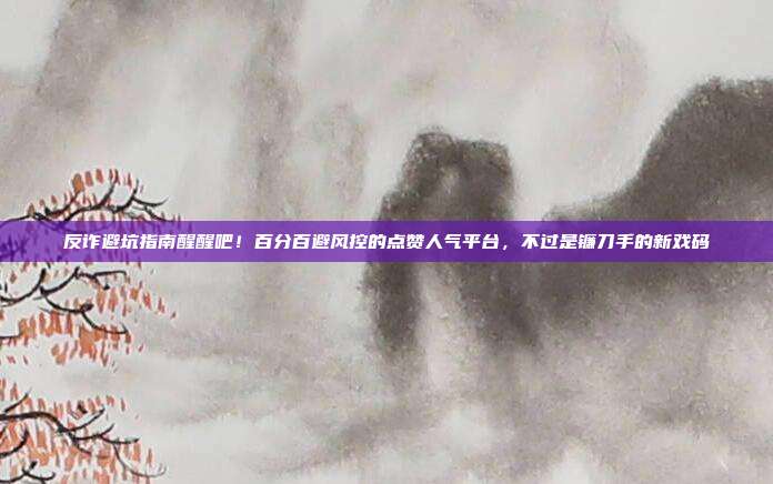 反诈避坑指南醒醒吧!百分百避风控的点赞人气平台,不过是镰刀手的新戏码