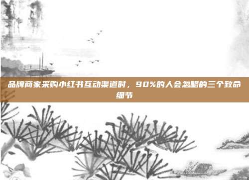 品牌商家采购小红书互动渠道时，90%的人会忽略的三个致命细节
