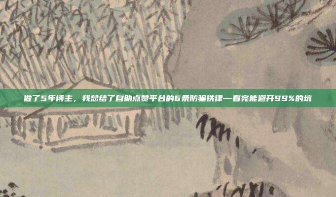 做了5年博主,我总结了自助点赞平台的6条防骗铁律—看完能避开99%的坑