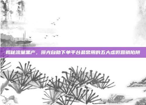 揭秘流量黑产,曝光自助下单平台最常用的五大虚假营销陷阱