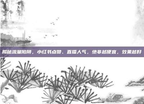 揭秘流量陷阱,小红书点赞、直播人气,绝非越便宜,效果越好