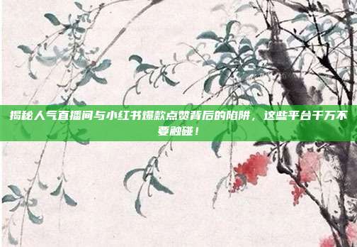 揭秘人气直播间与小红书爆款点赞背后的陷阱，这些平台千万不要触碰！