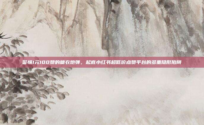 警惕1元100赞的糖衣炮弹，起底小红书超低价点赞平台的多重隐形陷阱