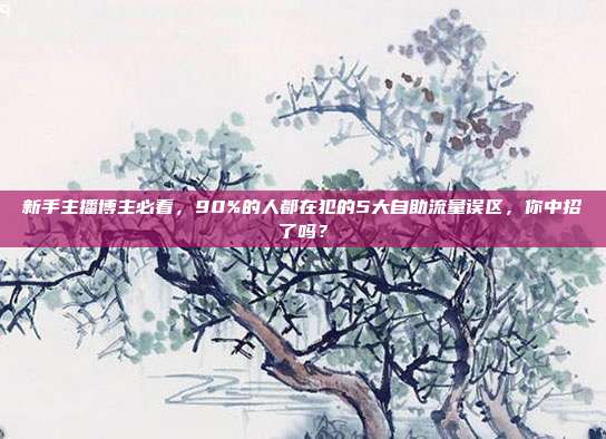 新手主播博主必看,90%的人都在犯的5大自助流量误区,你中招了吗?