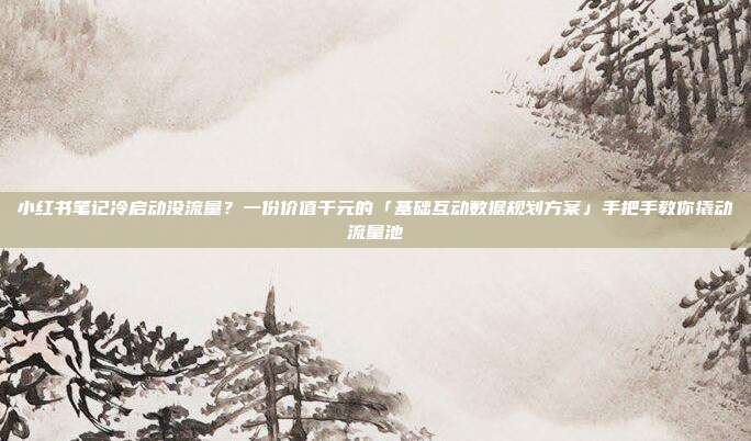 小红书笔记冷启动没流量？一份价值千元的「基础互动数据规划方案」手把手教你撬动流量池