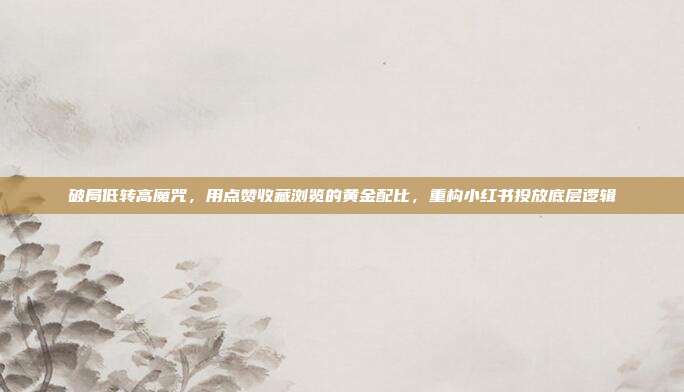 破局低转高魔咒，用点赞收藏浏览的黄金配比，重构小红书投放底层逻辑