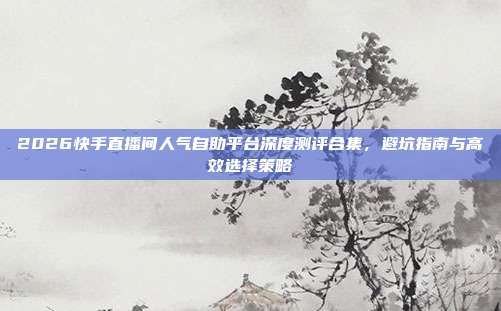 2026快手直播间人气自助平台深度测评合集,避坑指南与高效选择策略