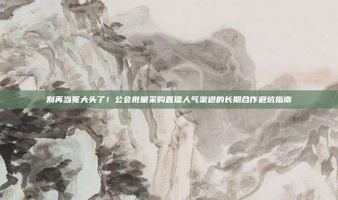别再当冤大头了!公会批量采购直播人气渠道的长期合作避坑指南