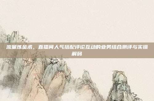 流量炼金术，直播间人气搭配评论互动的业务组合测评与实操解码
