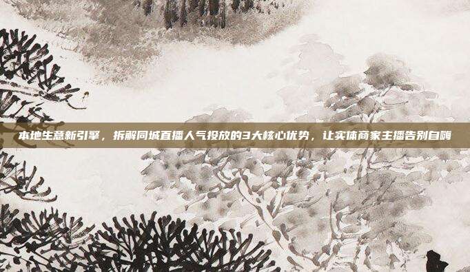 本地生意新引擎,拆解同城直播人气投放的3大核心优势,让实体商家主播告别自嗨