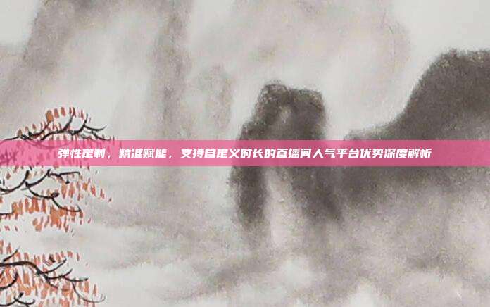 弹性定制,精准赋能,支持自定义时长的直播间人气平台优势深度解析