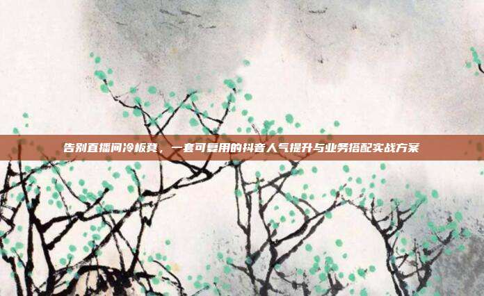 告别直播间冷板凳,一套可复用的抖音人气提升与业务搭配实战方案