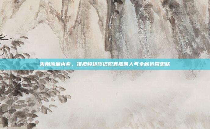 告别流量内卷,短视频矩阵搭配直播间人气全新运营思路