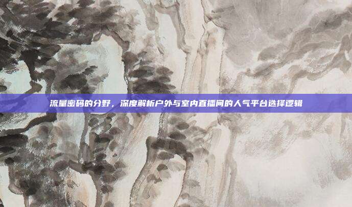 流量密码的分野，深度解析户外与室内直播间的人气平台选择逻辑