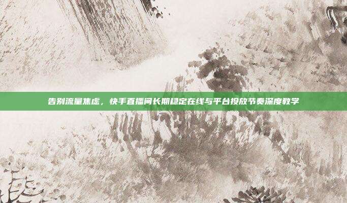 告别流量焦虑,快手直播间长期稳定在线与平台投放节奏深度教学