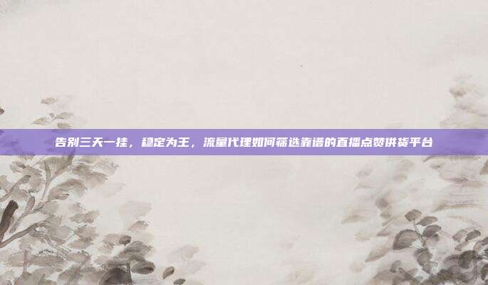 告别三天一挂,稳定为王,流量代理如何筛选靠谱的直播点赞供货平台