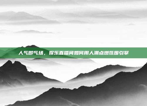 人气即气场,娱乐直播间如何用人潮点燃氛围引擎