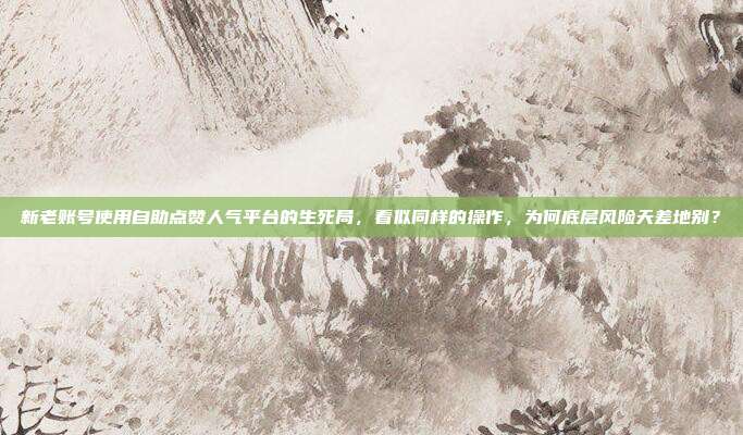 新老账号使用自助点赞人气平台的生死局，看似同样的操作，为何底层风险天差地别？