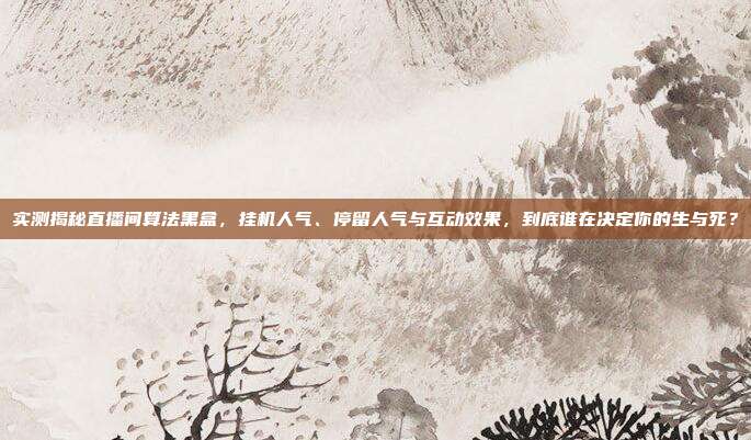 实测揭秘直播间算法黑盒,挂机人气、停留人气与互动效果,到底谁在决定你的生与死?