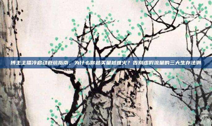 博主主播冷启动避坑指南,为什么你越买量越难火?告别虚假流量的三大生存法则