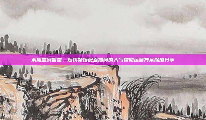 从流量到留量，短视频搭配直播间的人气辅助运营方案深度分享