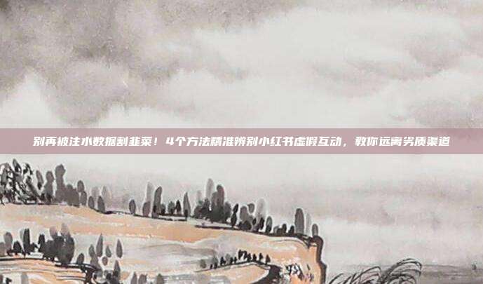 别再被注水数据割韭菜!4个方法精准辨别小红书虚假互动,教你远离劣质渠道