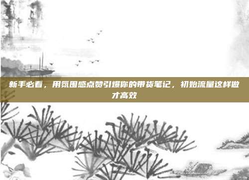 新手必看,用氛围感点赞引爆你的带货笔记,初始流量这样做才高效