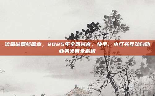 流量破局新篇章,2025年全网抖音、快手、小红书互动自助业务类目全解析