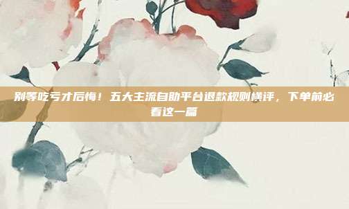 别等吃亏才后悔!五大主流自助平台退款规则横评,下单前必看这一篇