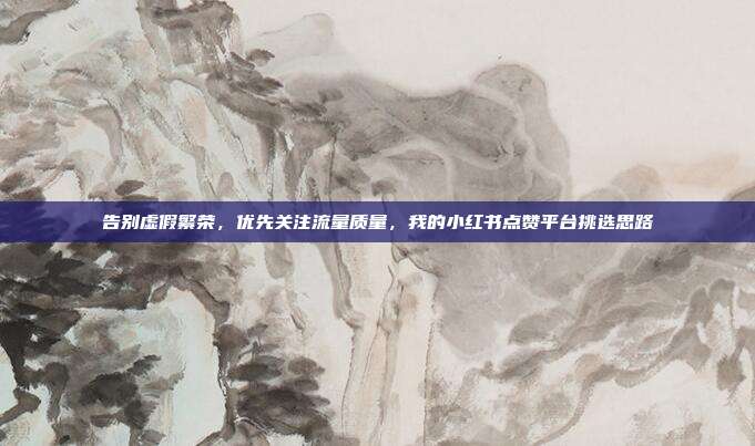 告别虚假繁荣,优先关注流量质量,我的小红书点赞平台挑选思路