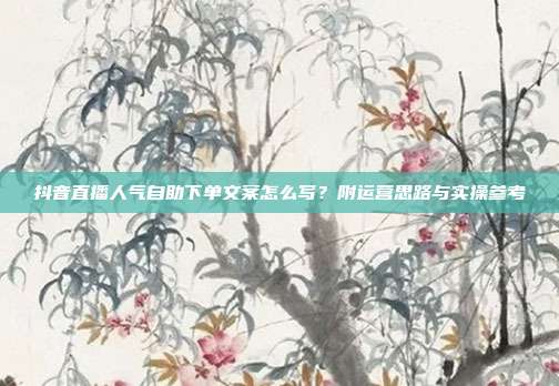 抖音直播人气自助下单文案怎么写?附运营思路与实操参考