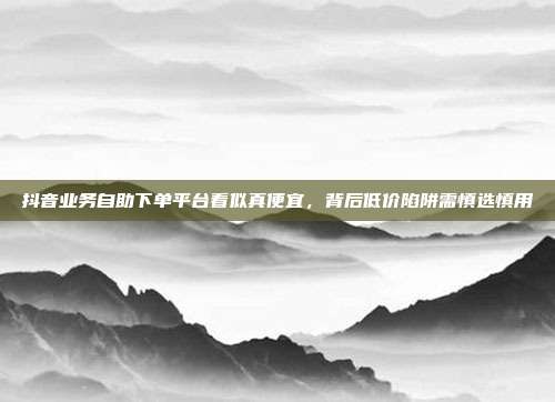 抖音业务自助下单平台看似真便宜,背后低价陷阱需慎选慎用