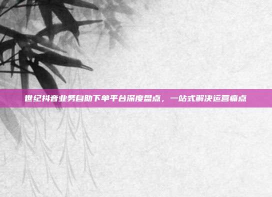 世纪抖音业务自助下单平台深度盘点,一站式解决运营痛点
