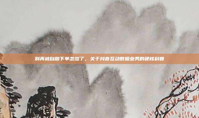 别再被自助下单忽悠了,关于抖音互动数据业务的硬核科普