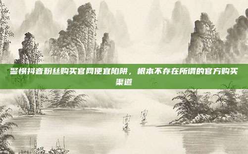 警惕抖音粉丝购买官网便宜陷阱,根本不存在所谓的官方购买渠道