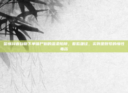 警惕抖音自助下单僵尸粉的温柔陷阱，看似捷径，实则是账号的慢性毒药