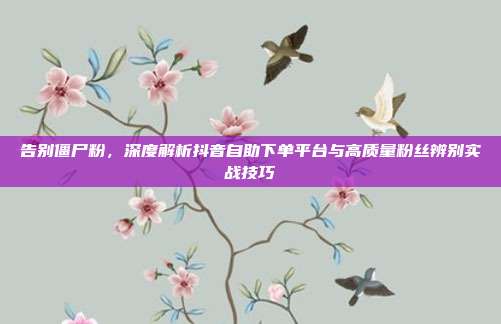 告别僵尸粉，深度解析抖音自助下单平台与高质量粉丝辨别实战技巧