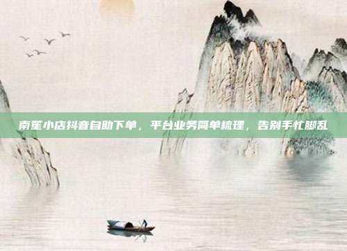 南笙小店抖音自助下单,平台业务简单梳理,告别手忙脚乱