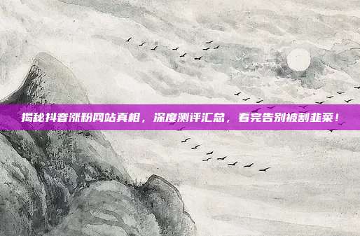 揭秘抖音涨粉网站真相,深度测评汇总,看完告别被割韭菜!