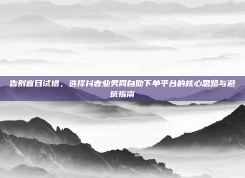 告别盲目试错,选择抖音业务网自助下单平台的核心思路与避坑指南
