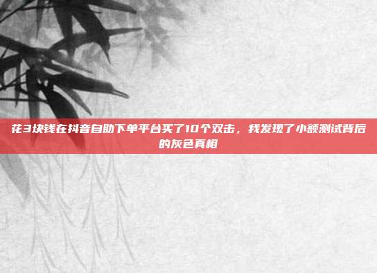花3块钱在抖音自助下单平台买了10个双击,我发现了小额测试背后的灰色真相