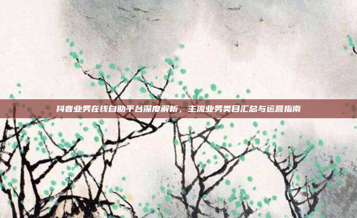 抖音业务在线自助平台深度解析，主流业务类目汇总与运营指南