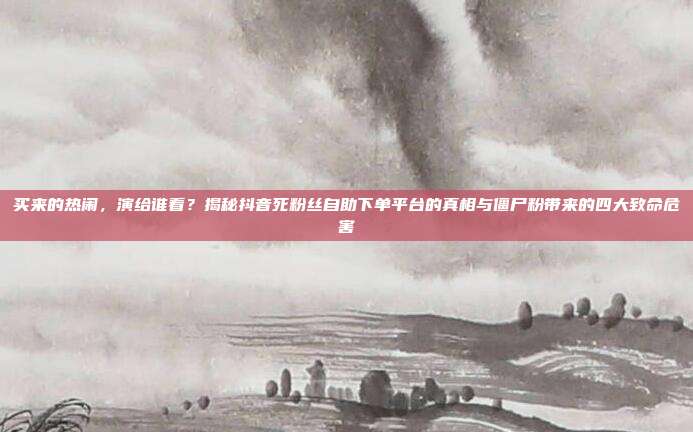 买来的热闹,演给谁看?揭秘抖音死粉丝自助下单平台的真相与僵尸粉带来的四大致命危害