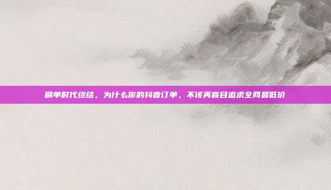 刷单时代终结,为什么你的抖音订单,不该再盲目追求全网最低价