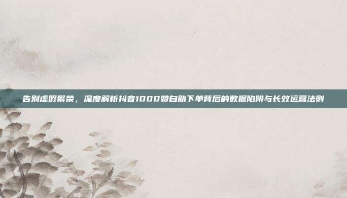 告别虚假繁荣,深度解析抖音1000赞自助下单背后的数据陷阱与长效运营法则