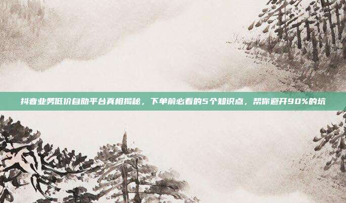 抖音业务低价自助平台真相揭秘，下单前必看的5个知识点，帮你避开90%的坑