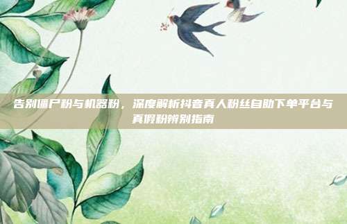 告别僵尸粉与机器粉,深度解析抖音真人粉丝自助下单平台与真假粉辨别指南