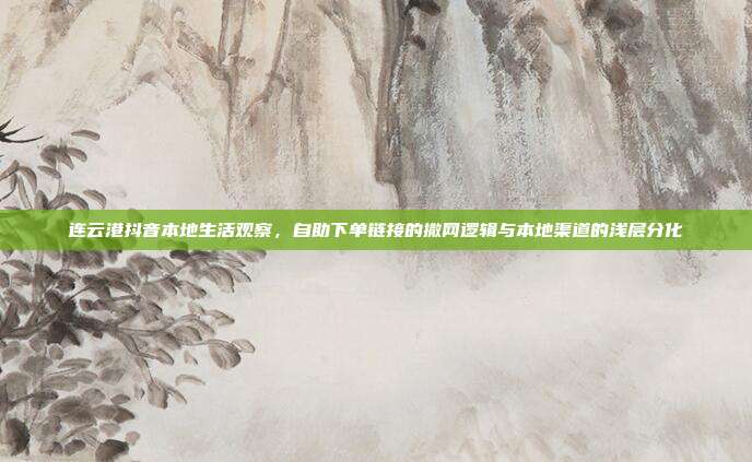 连云港抖音本地生活观察,自助下单链接的撒网逻辑与本地渠道的浅层分化