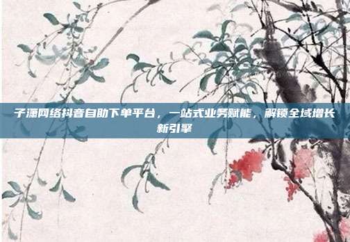 子潇网络抖音自助下单平台,一站式业务赋能,解锁全域增长新引擎
